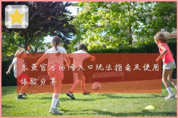 乐鱼官方访问入口玩法指南及使用体验分享