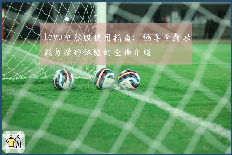 leyu电脑版使用指南：畅享全新功能与操作体验的全面介绍
