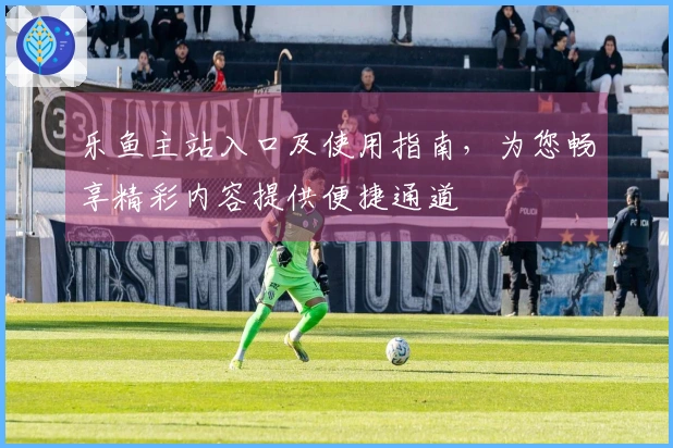 乐鱼主站入口及使用指南,为您畅享精彩内容提供便捷通道