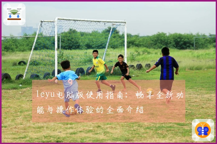 leyu电脑版使用指南：畅享全新功能与操作体验的全面介绍