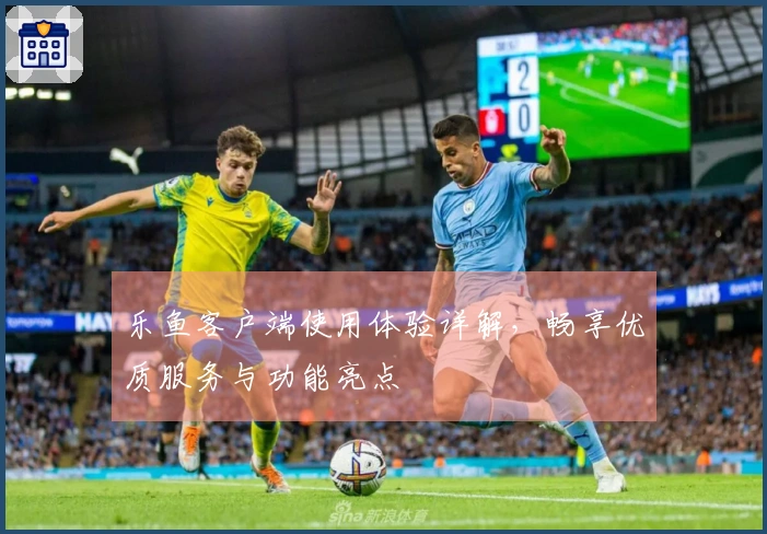 乐鱼客户端使用体验详解，畅享优质服务与功能亮点