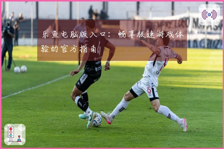 乐鱼电脑版入口：畅享极速游戏体验的官方指南