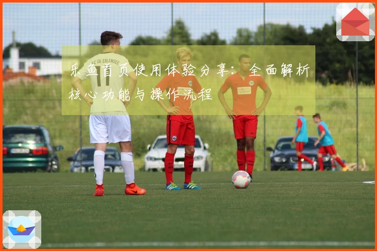 乐鱼首页使用体验分享:全面解析核心功能与操作流程