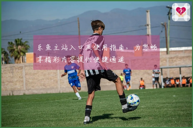 乐鱼主站入口及使用指南，为您畅享精彩内容提供便捷通道