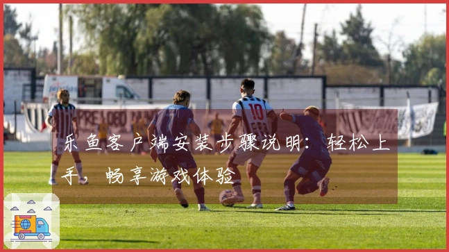 乐鱼客户端安装步骤说明：轻松上手，畅享游戏体验