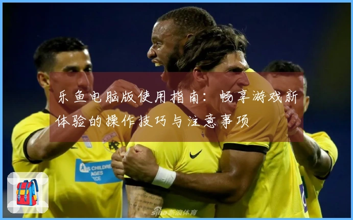 乐鱼电脑版使用指南：畅享游戏新体验的操作技巧与注意事项