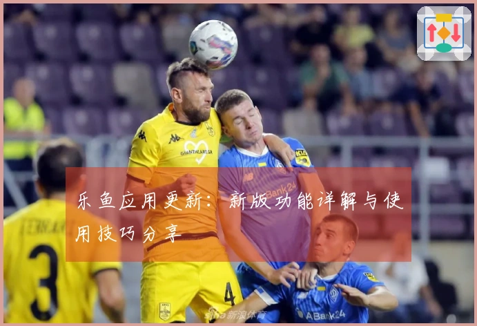 乐鱼应用更新：新版功能详解与使用技巧分享