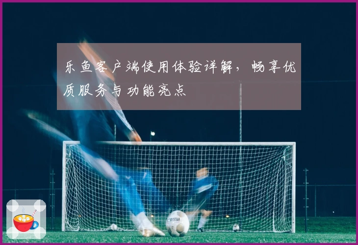 乐鱼客户端使用体验详解,畅享优质服务与功能亮点